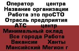 Оператор Call-центра › Название организации ­ Работа-это проСТО › Отрасль предприятия ­ АТС, call-центр › Минимальный оклад ­ 1 - Все города Работа » Вакансии   . Ханты-Мансийский,Мегион г.